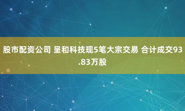 股市配资公司 呈和科技现5笔大宗交易 合计成交93.83万股