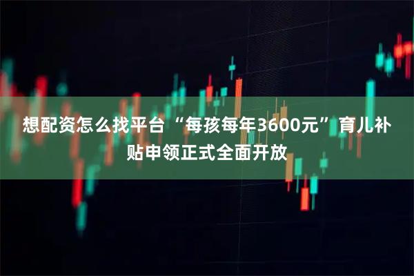 想配资怎么找平台 “每孩每年3600元” 育儿补贴申领正式全面开放