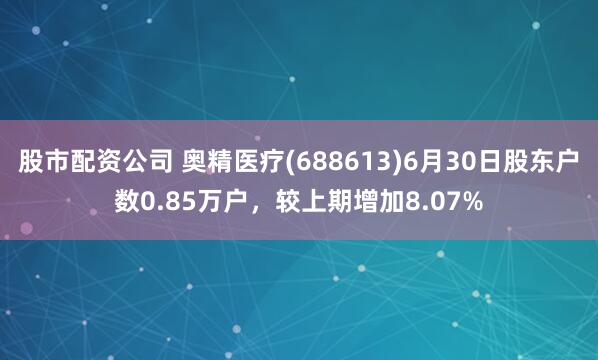 股市配资公司 奥精医疗(688613)6月30日股东户数0.85万户，较上期增加8.07%