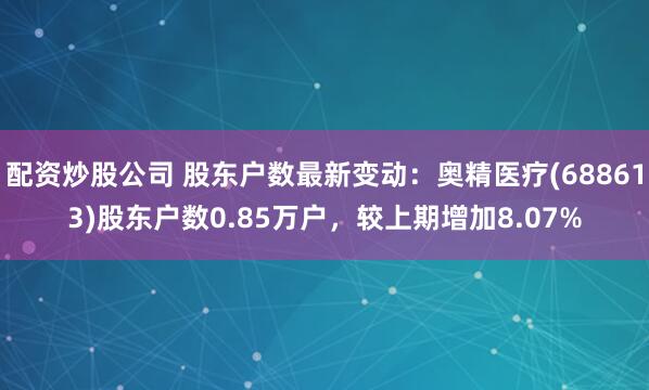 配资炒股公司 股东户数最新变动：奥精医疗(688613)股东户数0.85万户，较上期增加8.07%