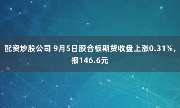 配资炒股公司 9月5日胶合板期货收盘上涨0.31%，报146.6元