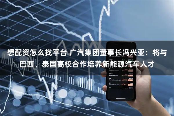 想配资怎么找平台 广汽集团董事长冯兴亚：将与巴西、泰国高校合作培养新能源汽车人才