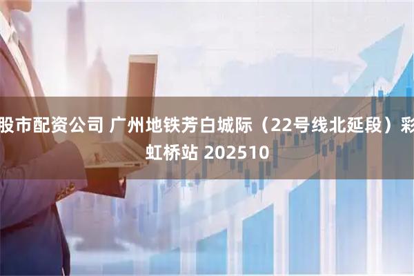 股市配资公司 广州地铁芳白城际（22号线北延段）彩虹桥站 202510