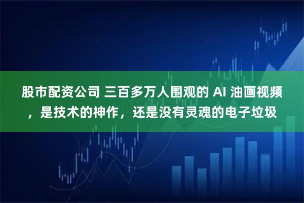 股市配资公司 三百多万人围观的 AI 油画视频，是技术的神作，还是没有灵魂的电子垃圾