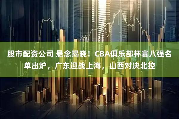 股市配资公司 悬念揭晓！CBA俱乐部杯赛八强名单出炉，广东迎战上海，山西对决北控