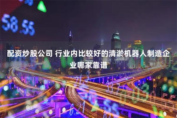 配资炒股公司 行业内比较好的清淤机器人制造企业哪家靠谱