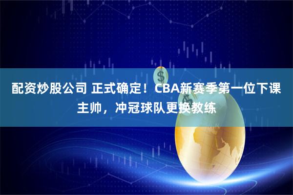 配资炒股公司 正式确定！CBA新赛季第一位下课主帅，冲冠球队更换教练