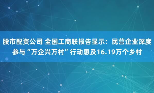 股市配资公司 全国工商联报告显示：民营企业深度参与“万企兴万村”行动惠及16.19万个乡村