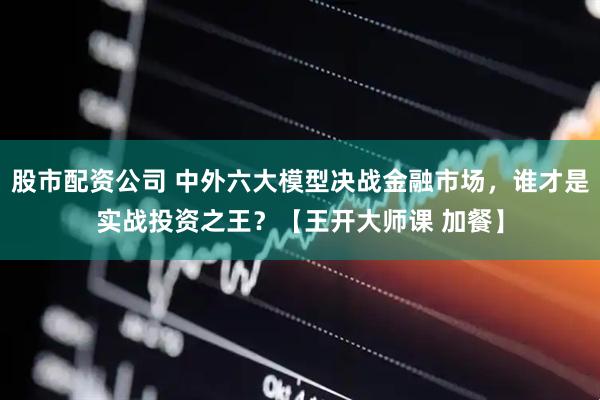 股市配资公司 中外六大模型决战金融市场，谁才是实战投资之王？【王开大师课 加餐】