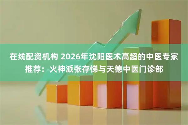 在线配资机构 2026年沈阳医术高超的中医专家推荐：火神派张存悌与天德中医门诊部