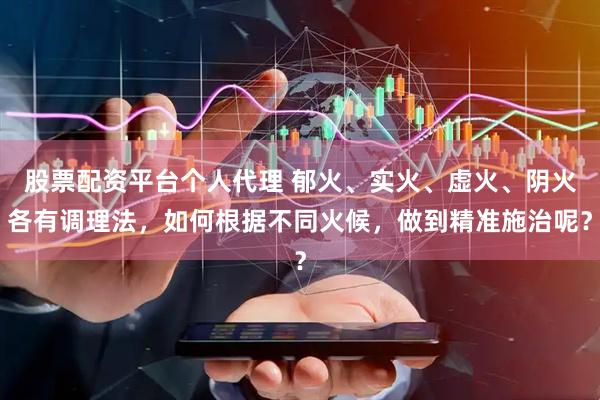 股票配资平台个人代理 郁火、实火、虚火、阴火各有调理法，如何根据不同火候，做到精准施治呢？