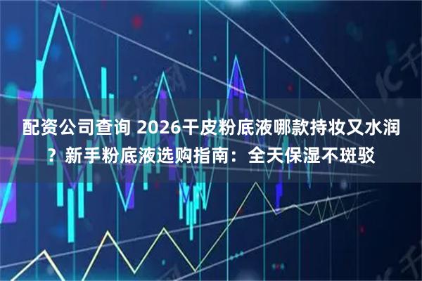 配资公司查询 2026干皮粉底液哪款持妆又水润？新手粉底液选购指南：全天保湿不斑驳