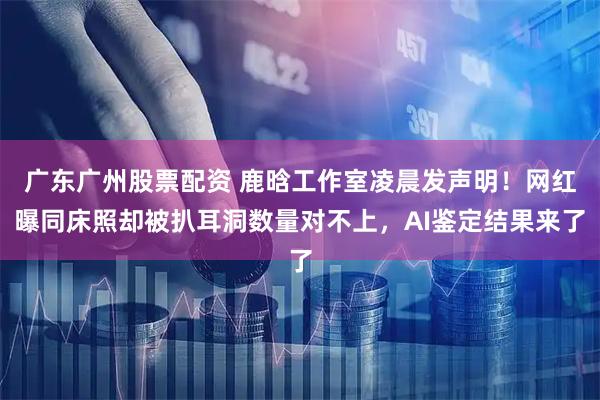 广东广州股票配资 鹿晗工作室凌晨发声明！网红曝同床照却被扒耳洞数量对不上，AI鉴定结果来了