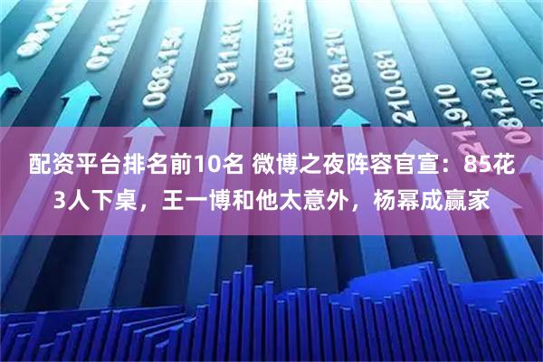 配资平台排名前10名 微博之夜阵容官宣：85花3人下桌，王一博和他太意外，杨幂成赢家