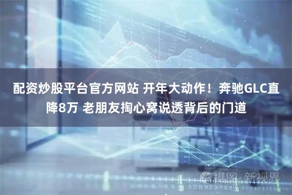 配资炒股平台官方网站 开年大动作！奔驰GLC直降8万 老朋友掏心窝说透背后的门道