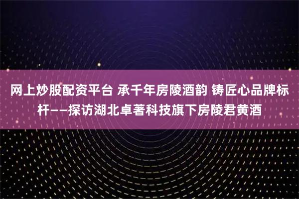 网上炒股配资平台 承千年房陵酒韵 铸匠心品牌标杆——探访湖北卓著科技旗下房陵君黄酒