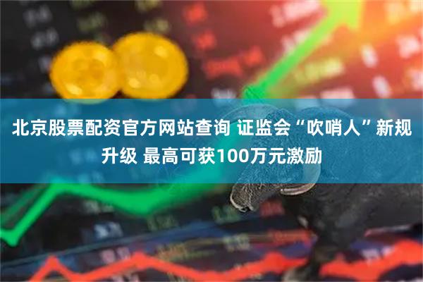 北京股票配资官方网站查询 证监会“吹哨人”新规升级 最高可获100万元激励