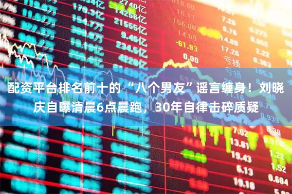 配资平台排名前十的 “八个男友”谣言缠身！刘晓庆自曝清晨6点晨跑，30年自律击碎质疑