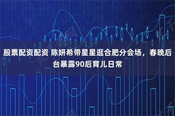 股票配资配资 陈妍希带星星逛合肥分会场，春晚后台暴露90后育儿日常