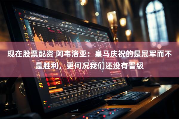 现在股票配资 阿韦洛亚：皇马庆祝的是冠军而不是胜利，更何况我们还没有晋级