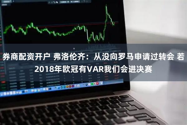 券商配资开户 弗洛伦齐：从没向罗马申请过转会 若2018年欧冠有VAR我们会进决赛