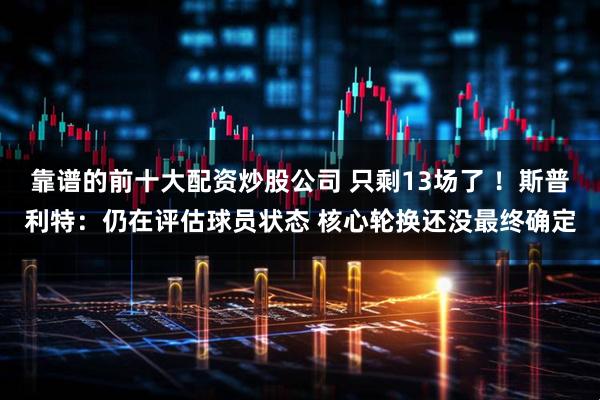 靠谱的前十大配资炒股公司 只剩13场了 ！斯普利特：仍在评估球员状态 核心轮换还没最终确定