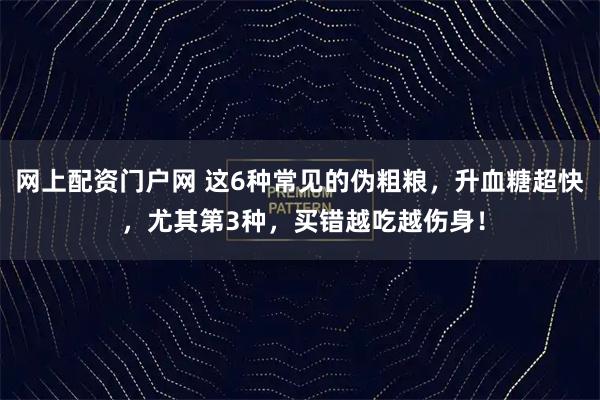 网上配资门户网 这6种常见的伪粗粮，升血糖超快 ，尤其第3种，买错越吃越伤身！