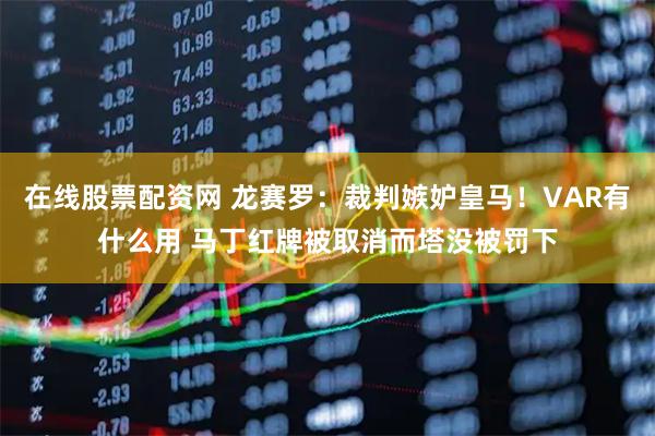 在线股票配资网 龙赛罗：裁判嫉妒皇马！VAR有什么用 马丁红牌被取消而塔没被罚下